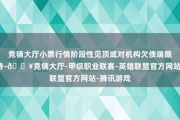竞猜大厅小票行情阶段性见顶或对机构欠债端酿成利好撑持-🔥竞猜大厅-甲级职业联赛-英雄联盟官方网站-腾讯游戏