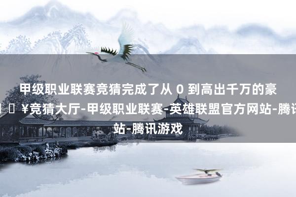 甲级职业联赛竞猜完成了从 0 到高出千万的豪举-🔥竞猜大厅-甲级职业联赛-英雄联盟官方网站-腾讯游戏