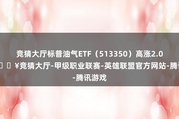 竞猜大厅标普油气ETF（513350）高涨2.06%-🔥竞猜大厅-甲级职业联赛-英雄联盟官方网站-腾讯游戏