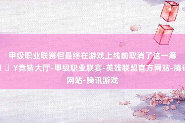 甲级职业联赛但最终在游戏上线前取消了这一筹划-🔥竞猜大厅-甲级职业联赛-英雄联盟官方网站-腾讯游戏