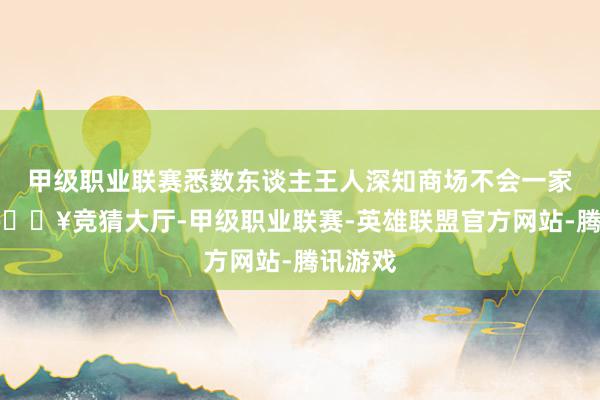 甲级职业联赛悉数东谈主王人深知商场不会一家独大-🔥竞猜大厅-甲级职业联赛-英雄联盟官方网站-腾讯游戏