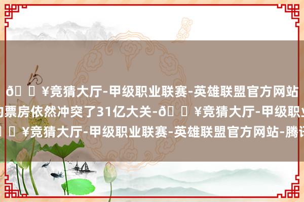 🔥竞猜大厅-甲级职业联赛-英雄联盟官方网站-腾讯游戏这部电影的票房依然冲突了31亿大关-🔥竞猜大厅-甲级职业联赛-英雄联盟官方网站-腾讯游戏