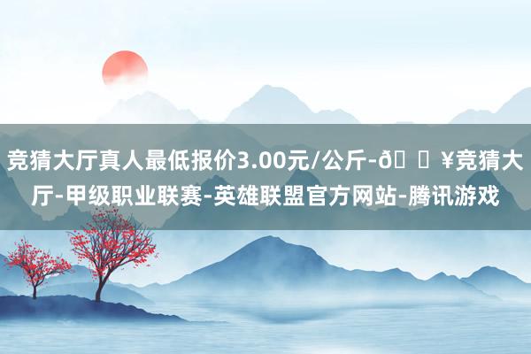 竞猜大厅真人最低报价3.00元/公斤-🔥竞猜大厅-甲级职业联赛-英雄联盟官方网站-腾讯游戏