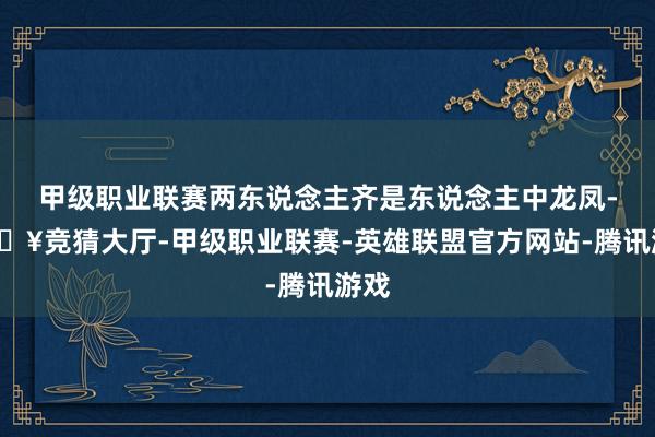甲级职业联赛两东说念主齐是东说念主中龙凤-🔥竞猜大厅-甲级职业联赛-英雄联盟官方网站-腾讯游戏