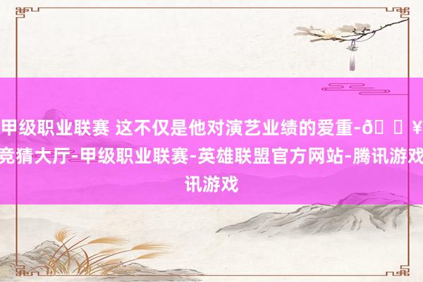 甲级职业联赛 这不仅是他对演艺业绩的爱重-🔥竞猜大厅-甲级职业联赛-英雄联盟官方网站-腾讯游戏