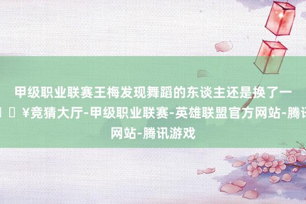 甲级职业联赛王梅发现舞蹈的东谈主还是换了一批-🔥竞猜大厅-甲级职业联赛-英雄联盟官方网站-腾讯游戏