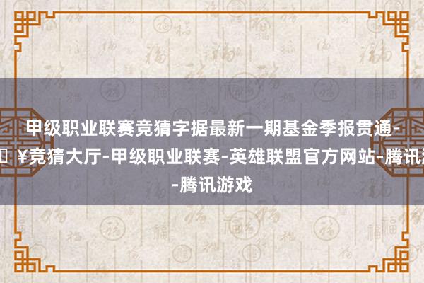 甲级职业联赛竞猜字据最新一期基金季报贯通-🔥竞猜大厅-甲级职业联赛-英雄联盟官方网站-腾讯游戏
