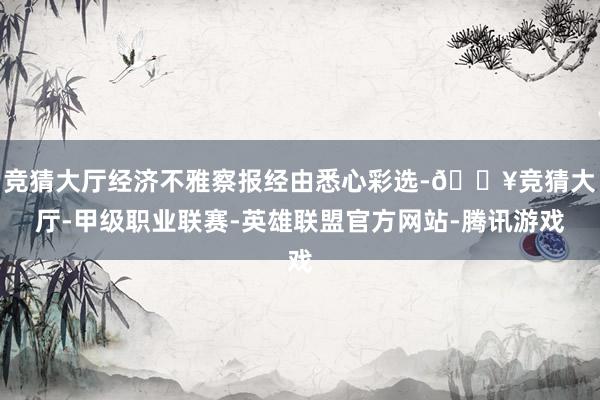 竞猜大厅经济不雅察报经由悉心彩选-🔥竞猜大厅-甲级职业联赛-英雄联盟官方网站-腾讯游戏