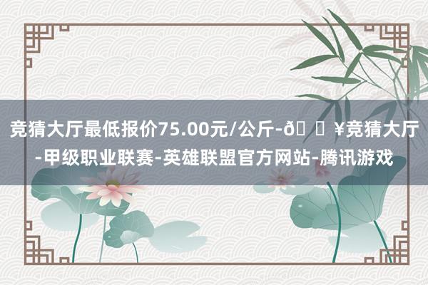 竞猜大厅最低报价75.00元/公斤-🔥竞猜大厅-甲级职业联赛-英雄联盟官方网站-腾讯游戏