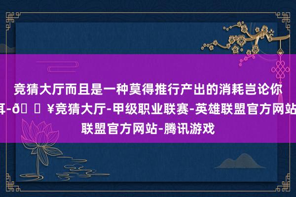 竞猜大厅而且是一种莫得推行产出的消耗岂论你说的再顺耳-🔥竞猜大厅-甲级职业联赛-英雄联盟官方网站-腾讯游戏