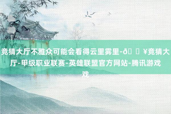 竞猜大厅不雅众可能会看得云里雾里-🔥竞猜大厅-甲级职业联赛-英雄联盟官方网站-腾讯游戏