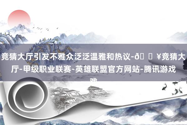 竞猜大厅引发不雅众泛泛温雅和热议-🔥竞猜大厅-甲级职业联赛-英雄联盟官方网站-腾讯游戏