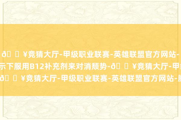 🔥竞猜大厅-甲级职业联赛-英雄联盟官方网站-腾讯游戏可在医师的指示下服用B12补充剂来对消颓势-🔥竞猜大厅-甲级职业联赛-英雄联盟官方网站-腾讯游戏