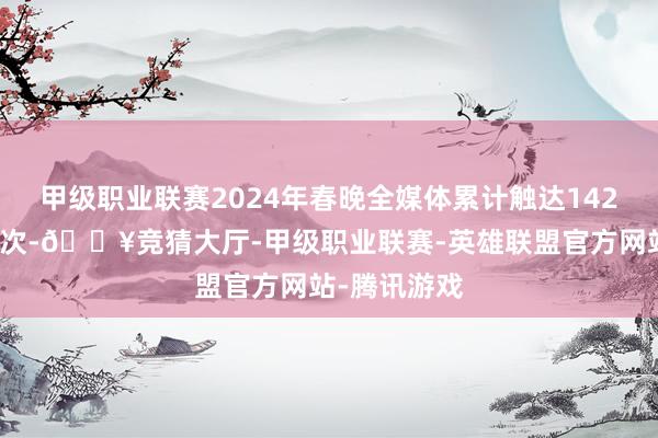 甲级职业联赛2024年春晚全媒体累计触达142亿东说念主次-🔥竞猜大厅-甲级职业联赛-英雄联盟官方网站-腾讯游戏