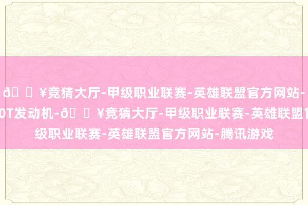 🔥竞猜大厅-甲级职业联赛-英雄联盟官方网站-腾讯游戏均搭载2.0T发动机-🔥竞猜大厅-甲级职业联赛-英雄联盟官方网站-腾讯游戏