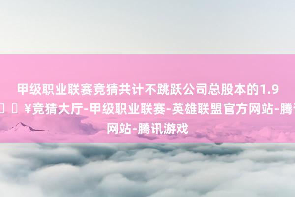 甲级职业联赛竞猜共计不跳跃公司总股本的1.97%-🔥竞猜大厅-甲级职业联赛-英雄联盟官方网站-腾讯游戏