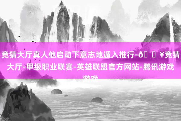 竞猜大厅真人他启动下意志地遁入推行-🔥竞猜大厅-甲级职业联赛-英雄联盟官方网站-腾讯游戏