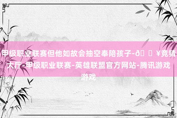 甲级职业联赛但他如故会抽空奉陪孩子-🔥竞猜大厅-甲级职业联赛-英雄联盟官方网站-腾讯游戏