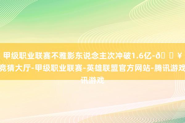 甲级职业联赛不雅影东说念主次冲破1.6亿-🔥竞猜大厅-甲级职业联赛-英雄联盟官方网站-腾讯游戏