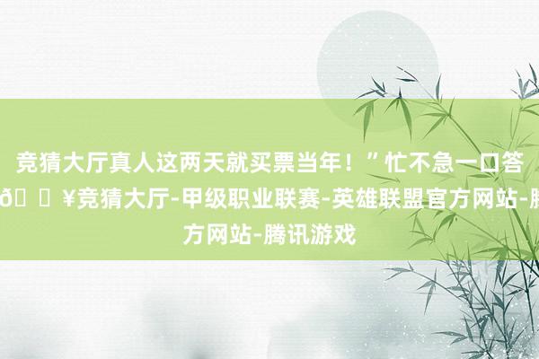 竞猜大厅真人这两天就买票当年！”忙不急一口答理下来-🔥竞猜大厅-甲级职业联赛-英雄联盟官方网站-腾讯游戏