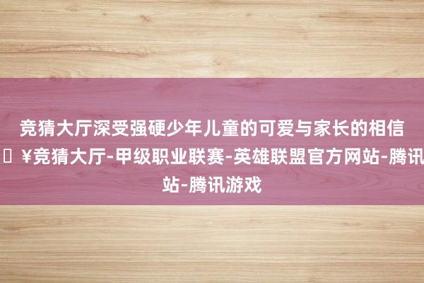 竞猜大厅深受强硬少年儿童的可爱与家长的相信-🔥竞猜大厅-甲级职业联赛-英雄联盟官方网站-腾讯游戏