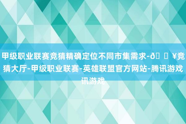 甲级职业联赛竞猜精确定位不同市集需求-🔥竞猜大厅-甲级职业联赛-英雄联盟官方网站-腾讯游戏