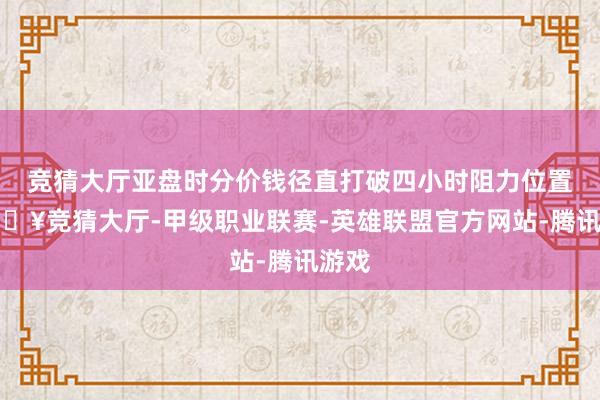 竞猜大厅亚盘时分价钱径直打破四小时阻力位置-🔥竞猜大厅-甲级职业联赛-英雄联盟官方网站-腾讯游戏