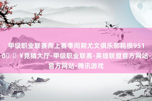 甲级职业联赛而上赛季同期尤文俱乐部耗损9510万欧元-🔥竞猜大厅-甲级职业联赛-英雄联盟官方网站-腾讯游戏