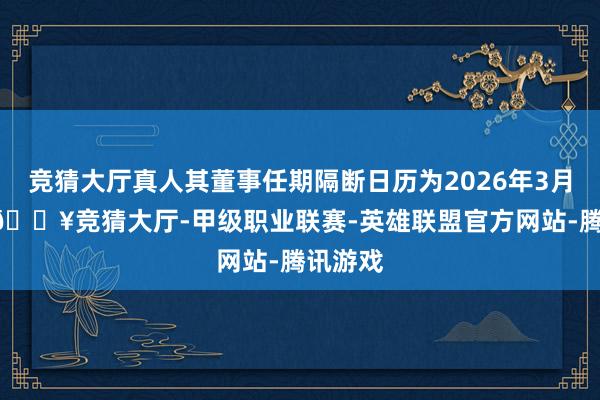 竞猜大厅真人其董事任期隔断日历为2026年3月22日-🔥竞猜大厅-甲级职业联赛-英雄联盟官方网站-腾讯游戏