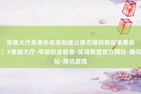 竞猜大厅亲爸孙志浩和继父修杰楷同期迎来寿辰-🔥竞猜大厅-甲级职业联赛-英雄联盟官方网站-腾讯游戏