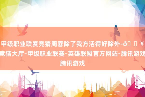 甲级职业联赛竞猜周蓉除了我方活得好除外-🔥竞猜大厅-甲级职业联赛-英雄联盟官方网站-腾讯游戏