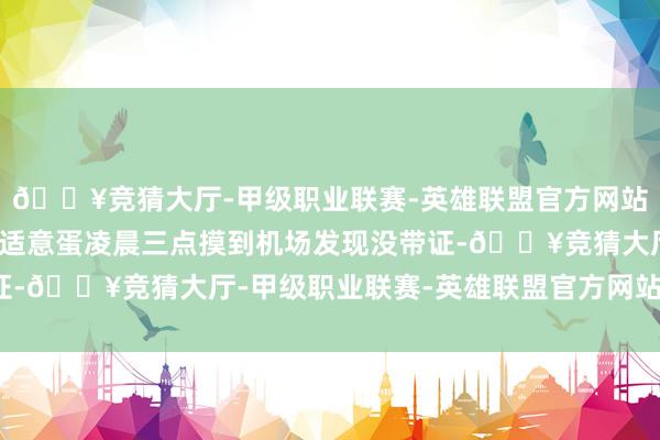 🔥竞猜大厅-甲级职业联赛-英雄联盟官方网站-腾讯游戏照旧有位不适意蛋凌晨三点摸到机场发现没带证-🔥竞猜大厅-甲级职业联赛-英雄联盟官方网站-腾讯游戏