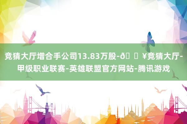 竞猜大厅增合手公司13.83万股-🔥竞猜大厅-甲级职业联赛-英雄联盟官方网站-腾讯游戏