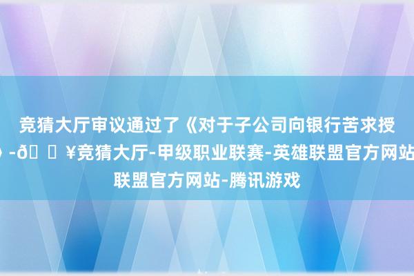 竞猜大厅审议通过了《对于子公司向银行苦求授信的议案》-🔥竞猜大厅-甲级职业联赛-英雄联盟官方网站-腾讯游戏