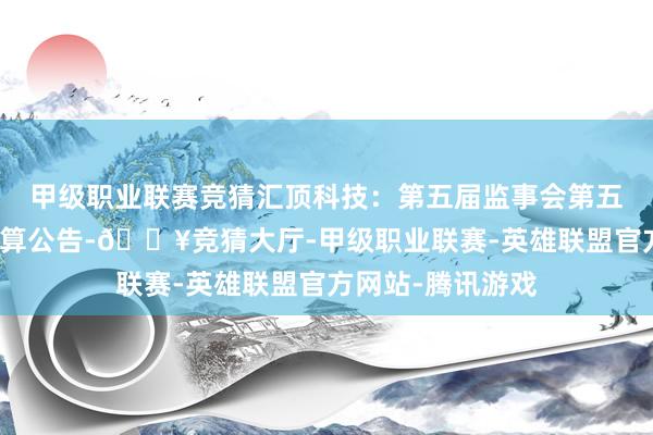 甲级职业联赛竞猜汇顶科技：第五届监事会第五次会议有盘算推算公告-🔥竞猜大厅-甲级职业联赛-英雄联盟官方网站-腾讯游戏