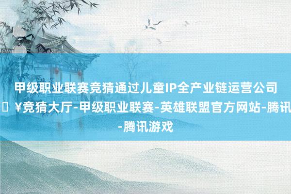 甲级职业联赛竞猜通过儿童IP全产业链运营公司-🔥竞猜大厅-甲级职业联赛-英雄联盟官方网站-腾讯游戏