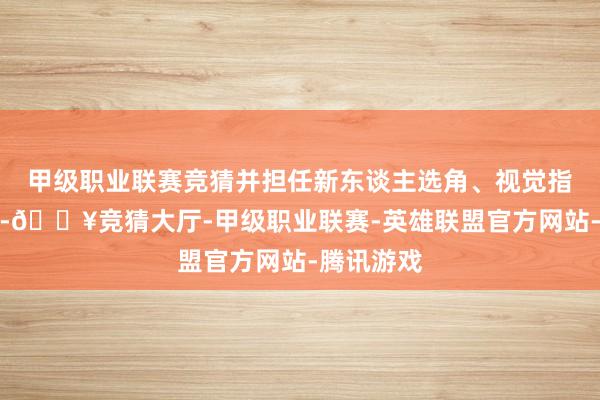 甲级职业联赛竞猜并担任新东谈主选角、视觉指引等责任-🔥竞猜大厅-甲级职业联赛-英雄联盟官方网站-腾讯游戏