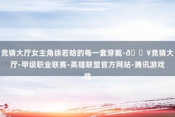 竞猜大厅女主角徐若晗的每一套穿戴-🔥竞猜大厅-甲级职业联赛-英雄联盟官方网站-腾讯游戏