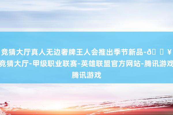 竞猜大厅真人无边奢牌王人会推出季节新品-🔥竞猜大厅-甲级职业联赛-英雄联盟官方网站-腾讯游戏