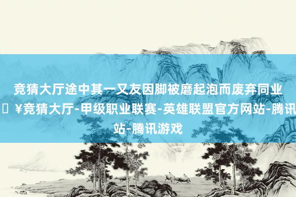 竞猜大厅途中其一又友因脚被磨起泡而废弃同业-🔥竞猜大厅-甲级职业联赛-英雄联盟官方网站-腾讯游戏