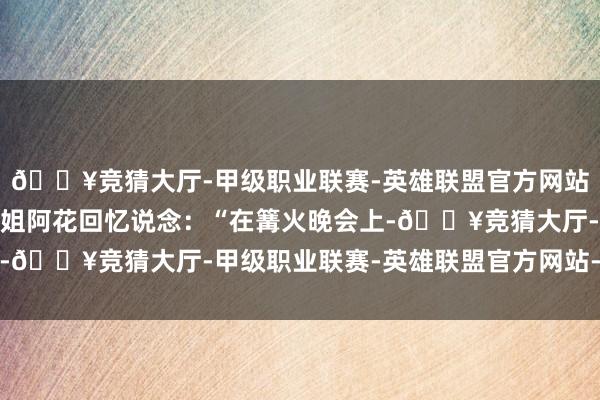🔥竞猜大厅-甲级职业联赛-英雄联盟官方网站-腾讯游戏一位瑶族小姐阿花回忆说念：“在篝火晚会上-🔥竞猜大厅-甲级职业联赛-英雄联盟官方网站-腾讯游戏