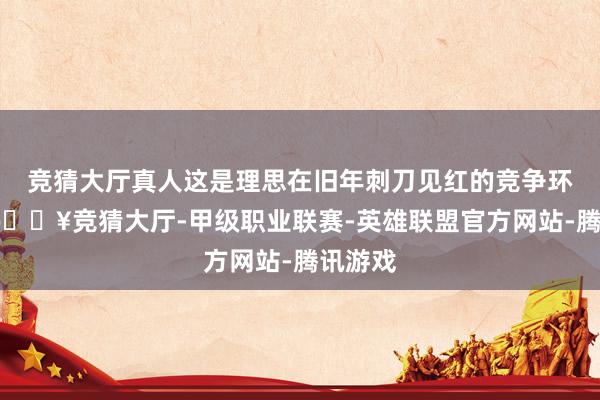 竞猜大厅真人这是理思在旧年刺刀见红的竞争环境下-🔥竞猜大厅-甲级职业联赛-英雄联盟官方网站-腾讯游戏