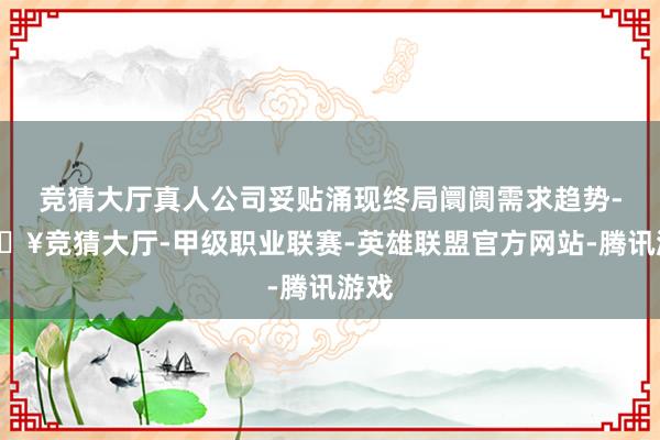 竞猜大厅真人公司妥贴涌现终局阛阓需求趋势-🔥竞猜大厅-甲级职业联赛-英雄联盟官方网站-腾讯游戏