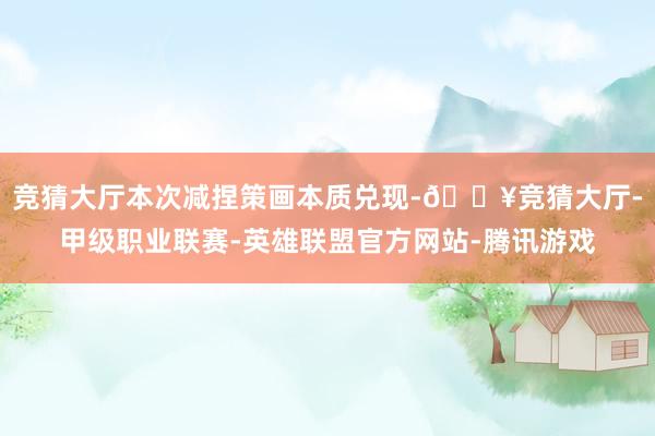 竞猜大厅本次减捏策画本质兑现-🔥竞猜大厅-甲级职业联赛-英雄联盟官方网站-腾讯游戏