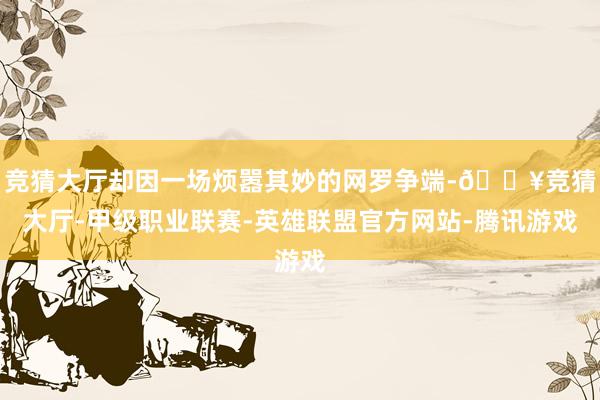 竞猜大厅却因一场烦嚣其妙的网罗争端-🔥竞猜大厅-甲级职业联赛-英雄联盟官方网站-腾讯游戏