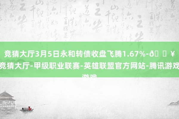 竞猜大厅3月5日永和转债收盘飞腾1.67%-🔥竞猜大厅-甲级职业联赛-英雄联盟官方网站-腾讯游戏