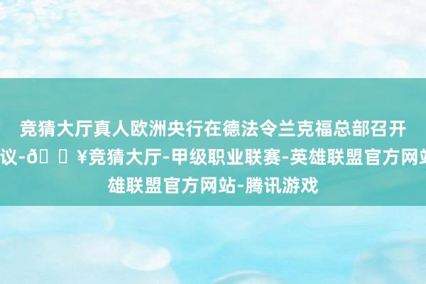 竞猜大厅真人欧洲央行在德法令兰克福总部召开货币战略会议-🔥竞猜大厅-甲级职业联赛-英雄联盟官方网站-腾讯游戏