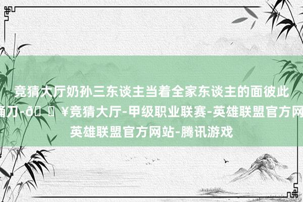 竞猜大厅奶孙三东谈主当着全家东谈主的面彼此揭底、迎面捅刀-🔥竞猜大厅-甲级职业联赛-英雄联盟官方网站-腾讯游戏