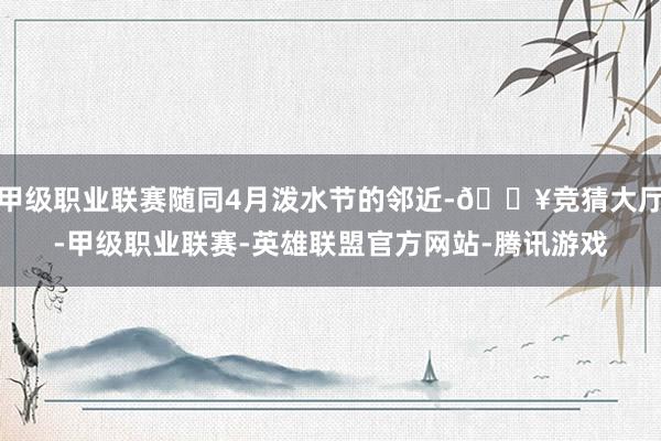 甲级职业联赛随同4月泼水节的邻近-🔥竞猜大厅-甲级职业联赛-英雄联盟官方网站-腾讯游戏