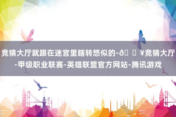 竞猜大厅就跟在迷宫里瞎转悠似的-🔥竞猜大厅-甲级职业联赛-英雄联盟官方网站-腾讯游戏